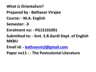 What is Orientalism?
Prepared by - Bathavar Virajee
Course: - M.A. English
Semester: -3
Enrolment no: - PG15101001
Submitted to: - Smt. S.B.Gardi Dept. of English
MKBU
Email id: - bathvarvirji@gmail.com
Paper no11 : - The Postcolonial Literature
 