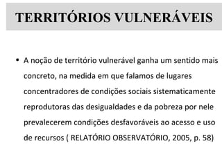 TERRITÓRIOS VULNERÁVEIS
• A noção de território vulnerável ganha um sentido mais
concreto, na medida em que falamos de lugares
concentradores de condições sociais sistematicamente
reprodutoras das desigualdades e da pobreza por nele
prevalecerem condições desfavoráveis ao acesso e uso
de recursos ( RELATÓRIO OBSERVATÓRIO, 2005, p. 58)
 