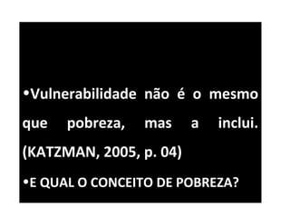 •Vulnerabilidade não é o mesmo
que pobreza, mas a inclui.
(KATZMAN, 2005, p. 04)
•E QUAL O CONCEITO DE POBREZA?
 