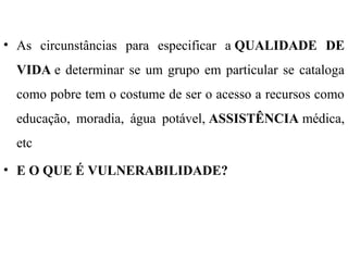 • As circunstâncias para especificar a QUALIDADE DE
VIDA e determinar se um grupo em particular se cataloga
como pobre tem o costume de ser o acesso a recursos como
educação, moradia, água potável, ASSISTÊNCIA médica,
etc
• E O QUE É VULNERABILIDADE?
 