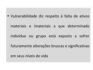• Vulnerabilidade diz respeito à falta de ativos
materiais e imateriais a que determinado
indivíduo ou grupo está exposto a sofrer
futuramente alterações bruscas e significativas
em seus níveis de vida
 