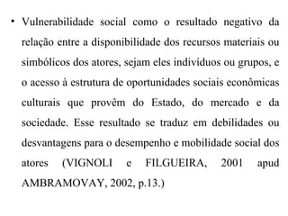 • Vulnerabilidade social como o resultado negativo da
relação entre a disponibilidade dos recursos materiais ou
simbólicos dos atores, sejam eles indivíduos ou grupos, e
o acesso à estrutura de oportunidades sociais econômicas
culturais que provêm do Estado, do mercado e da
sociedade. Esse resultado se traduz em debilidades ou
desvantagens para o desempenho e mobilidade social dos
atores (VIGNOLI e FILGUEIRA, 2001 apud
AMBRAMOVAY, 2002, p.13.)
 