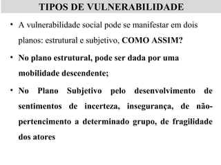 TIPOS DE VULNERABILIDADE
• A vulnerabilidade social pode se manifestar em dois
planos: estrutural e subjetivo, COMO ASSIM?
• No plano estrutural, pode ser dada por uma
mobilidade descendente;
• No Plano Subjetivo pelo desenvolvimento de
sentimentos de incerteza, insegurança, de não-
pertencimento a determinado grupo, de fragilidade
dos atores
 
