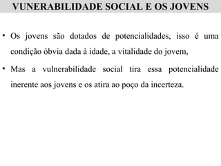 VUNERABILIDADE SOCIAL E OS JOVENS
• Os jovens são dotados de potencialidades, isso é uma
condição óbvia dada à idade, a vitalidade do jovem,
• Mas a vulnerabilidade social tira essa potencialidade
inerente aos jovens e os atira ao poço da incerteza.
 