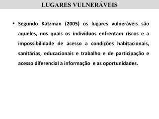 LUGARES VULNERÁVEIS
• Segundo Katzman (2005) os lugares vulneráveis são
aqueles, nos quais os indivíduos enfrentam riscos e a
impossibilidade de acesso a condições habitacionais,
sanitárias, educacionais e trabalho e de participação e
acesso diferencial a informação e as oportunidades.
 