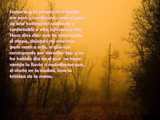 Siento que el cambio de estación
me pesa y condiciona como el paso
de una habitación caldeada y
confortable a otra húmeda y fría.
Hace diez días que he atravesado
el mapa, dejando mi otro mar
para venir a este, el que me
corresponde por derecho- ley, y no
ha habido día en el que no haya
venido la lluvia a recordarme que,
el otoño en la ciudad, trae la
tristeza de la mano.
 