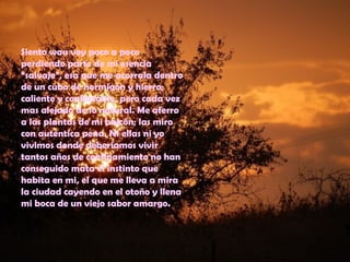 Siento wau voy poco a poco
perdiendo parte de mi esencia
“salvaje”, esa que me acorrala dentro
de un cubo de hormigón y hierro;
caliente y confortable, pero cada vez
mas alejado de lo natural. Me aferro
a las plantas de mi balcón; las miro
con autentica pena. Ni ellas ni yo
vivimos donde deberíamos vivir
tantos años de confinamiento no han
conseguido mata el instinto que
habita en mi, el que me lleva a mira
la ciudad cayendo en el otoño y llena
mi boca de un viejo sabor amargo.
 