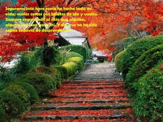 Segurame3nte hare como he hecho toda mi
vida; vuelos cortos con billetes de ida y vuelta.
Siempre regresando al sitio que alguien,
alguna vez ideo para mi. Y del que no he sido
capaz todavía de desprenderme.
 