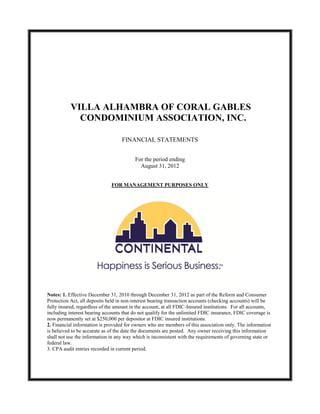 VILLA ALHAMBRA OF CORAL GABLES
             CONDOMINIUM ASSOCIATION, INC.

                                   FINANCIAL STATEMENTS


                                          For the period ending
                                            August 31, 2012


                              FOR MANAGEMENT PURPOSES ONLY




Notes: 1. Effective December 31, 2010 through December 31, 2012 as part of the Reform and Consumer
Protection Act, all deposits held in non-interest bearing transaction accounts (checking accounts) will be
fully insured, regardless of the amount in the account, at all FDIC-Insured institutions. For all accounts,
including interest bearing accounts that do not qualify for the unlimited FDIC insurance, FDIC coverage is
now permanently set at $250,000 per depositor at FDIC insured institutions.
2. Financial information is provided for owners who are members of this association only. The information
is believed to be accurate as of the date the documents are posted. Any owner receiving this information
shall not use the information in any way which is inconsistent with the requirements of governing state or
federal law.
3. CPA audit entries recorded in current period.
 