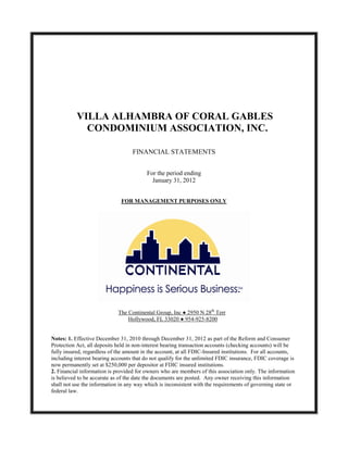 VILLA ALHAMBRA OF CORAL GABLES
             CONDOMINIUM ASSOCIATION, INC.

                                   FINANCIAL STATEMENTS


                                          For the period ending
                                            January 31, 2012


                              FOR MANAGEMENT PURPOSES ONLY




                             The Continental Group, Inc ● 2950 N 28th Terr
                                 Hollywood, FL 33020 ● 954-925-8200


Notes: 1. Effective December 31, 2010 through December 31, 2012 as part of the Reform and Consumer
Protection Act, all deposits held in non-interest bearing transaction accounts (checking accounts) will be
fully insured, regardless of the amount in the account, at all FDIC-Insured institutions. For all accounts,
including interest bearing accounts that do not qualify for the unlimited FDIC insurance, FDIC coverage is
now permanently set at $250,000 per depositor at FDIC insured institutions.
2. Financial information is provided for owners who are members of this association only. The information
is believed to be accurate as of the date the documents are posted. Any owner receiving this information
shall not use the information in any way which is inconsistent with the requirements of governing state or
federal law.
 