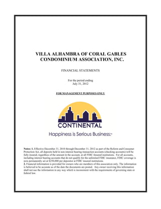 VILLA ALHAMBRA OF CORAL GABLES
             CONDOMINIUM ASSOCIATION, INC.

                                   FINANCIAL STATEMENTS


                                          For the period ending
                                              July 31, 2012


                              FOR MANAGEMENT PURPOSES ONLY




Notes: 1. Effective December 31, 2010 through December 31, 2012 as part of the Reform and Consumer
Protection Act, all deposits held in non-interest bearing transaction accounts (checking accounts) will be
fully insured, regardless of the amount in the account, at all FDIC-Insured institutions. For all accounts,
including interest bearing accounts that do not qualify for the unlimited FDIC insurance, FDIC coverage is
now permanently set at $250,000 per depositor at FDIC insured institutions.
2. Financial information is provided for owners who are members of this association only. The information
is believed to be accurate as of the date the documents are posted. Any owner receiving this information
shall not use the information in any way which is inconsistent with the requirements of governing state or
federal law.
 