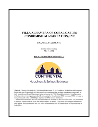 VILLA ALHAMBRA OF CORAL GABLES
             CONDOMINIUM ASSOCIATION, INC.

                                   FINANCIAL STATEMENTS


                                          For the period ending
                                              May 31, 2012


                              FOR MANAGEMENT PURPOSES ONLY




Notes: 1. Effective December 31, 2010 through December 31, 2012 as part of the Reform and Consumer
Protection Act, all deposits held in non-interest bearing transaction accounts (checking accounts) will be
fully insured, regardless of the amount in the account, at all FDIC-Insured institutions. For all accounts,
including interest bearing accounts that do not qualify for the unlimited FDIC insurance, FDIC coverage is
now permanently set at $250,000 per depositor at FDIC insured institutions.
2. Financial information is provided for owners who are members of this association only. The information
is believed to be accurate as of the date the documents are posted. Any owner receiving this information
shall not use the information in any way which is inconsistent with the requirements of governing state or
federal law.
 