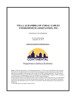 VILLA ALHAMBRA OF CORAL GABLES
             CONDOMINIUM ASSOCIATION, INC.

                                   FINANCIAL STATEMENTS


                                          For the period ending
                                           September 30, 2012


                              FOR MANAGEMENT PURPOSES ONLY




Notes: 1. Effective December 31, 2010 through December 31, 2012 as part of the Reform and Consumer
Protection Act, all deposits held in non-interest bearing transaction accounts (checking accounts) will be
fully insured, regardless of the amount in the account, at all FDIC-Insured institutions. For all accounts,
including interest bearing accounts that do not qualify for the unlimited FDIC insurance, FDIC coverage is
now permanently set at $250,000 per depositor at FDIC insured institutions.
2. Financial information is provided for owners who are members of this association only. The information
is believed to be accurate as of the date the documents are posted. Any owner receiving this information
shall not use the information in any way which is inconsistent with the requirements of governing state or
federal law.
3. CPA audit entries recorded in current period.
 
