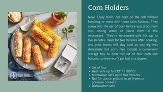 Corn Holders
New! Enjoy fresh, hot corn on the cob without
fumbling or mess with these corn holders. They
screw into the ear of corn before you drop them
into boiling water or place them in the
microwave. They're microwave-safe for up to
five minutes. Wait for two minutes after cooking,
and your hands will stay cool as you dig into
deliciously hot corn. We include a convenient
storage box to hold this set of four corn cob
holders, so they won't get lost in a drawer.
Set of four
Heat-safe up to 212°F (100°C)
Microwave-safe up to five minutes
Not for use on grills or in air fryers or
pressure cookers
Dishwasher-safe
 