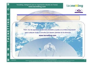 M
                              Tacnetting, inteligencia para su organización (Gestión de Tareas)
                                                   www.tacnetting.com
O
TACNETTING . C




                                        TAC7, SL les agradece la atención prestada y queda a su entera disposición
                                           para cualquier duda o consulta que deseen plantear en la dirección
                                                                             www.tacnetting.com
W .
W
W




                                                                                          © TAC7, Telemática Avanzada, SL
                 19/09/2010                 Queda prohibida la reproducción total o parcial del contenido de este documento, así como su transmisión y el uso del mismo
                                                                                                                                                                          13
                                                    con fines diferentes de los que han originado su elaboración y entrega, sin el permiso escrito de TAC7, SL.
 
