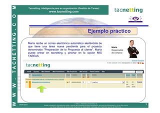 M
                              Tacnetting, inteligencia para su organización (Gestión de Tareas)
                                                   www.tacnetting.com
O
TACNETTING . C


                                                                                                            Ejemplo práctico

                              María recibe un correo electrónico automático alertándola de
                              que tiene una tarea nueva pendiente para el proyecto                                                            María
                              denominado “Preparación de la Propuesta al cliente”. María                                                      Responsable
                              puede entrar en tacnetting y pinchar en la opción MIS                                                           de compras
                              TAREAS
W .
W
W




                                                                                          © TAC7, Telemática Avanzada, SL
                 19/09/2010                 Queda prohibida la reproducción total o parcial del contenido de este documento, así como su transmisión y el uso del mismo
                                                                                                                                                                          9
                                                    con fines diferentes de los que han originado su elaboración y entrega, sin el permiso escrito de TAC7, SL.
 