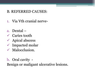 B. REFERRED CAUSES:
1. Via Vth cranial nerve-
a. Dental –
 Caries tooth
 Apical abscess
 Impacted molar
 Malocclusion.
b. Oral cavity -
Benign or maligant ulcerative lesions.
 