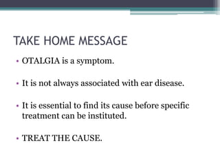 TAKE HOME MESSAGE
• OTALGIA is a symptom.
• It is not always associated with ear disease.
• It is essential to find its cause before specific
treatment can be instituted.
• TREAT THE CAUSE.
 