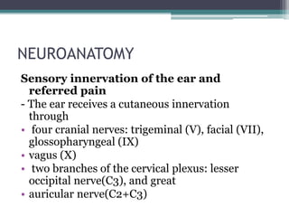 NEUROANATOMY
Sensory innervation of the ear and
referred pain
- The ear receives a cutaneous innervation
through
• four cranial nerves: trigeminal (V), facial (VII),
glossopharyngeal (IX)
• vagus (X)
• two branches of the cervical plexus: lesser
occipital nerve(C3), and great
• auricular nerve(C2+C3)
 