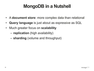 10
MongoDB in a Nutshell
• A document store: more complex data than relational
• Query language is just about as expressive as SQL
• Much greater focus on scalability
– replication (high availability)
– sharding (volume and throughput)
 