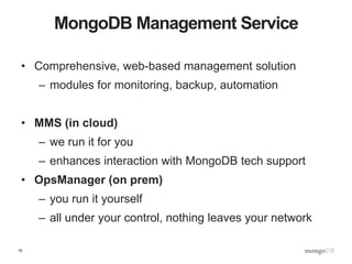 15
MongoDB Management Service
• Comprehensive, web-based management solution
– modules for monitoring, backup, automation
• MMS (in cloud)
– we run it for you
– enhances interaction with MongoDB tech support
• OpsManager (on prem)
– you run it yourself
– all under your control, nothing leaves your network
 