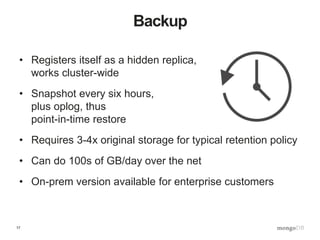 17
Backup
• Registers itself as a hidden replica,
works cluster-wide
• Snapshot every six hours,
plus oplog, thus
point-in-time restore
• Requires 3-4x original storage for typical retention policy
• Can do 100s of GB/day over the net
• On-prem version available for enterprise customers
 