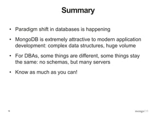 19
Summary
• Paradigm shift in databases is happening
• MongoDB is extremely attractive to modern application
development: complex data structures, huge volume
• For DBAs, some things are different, some things stay
the same: no schemas, but many servers
• Know as much as you can!
 