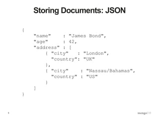 5
{
"name" : "James Bond",
"age" : 42,
"address" : [
{ "city" : "London",
"country": "UK"
},
{ "city" : "Nassau/Bahamas",
"country" : "US"
}
]
}
Storing Documents: JSON
 