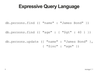 6
db.persons.find ({ "name" : "James Bond" })
db.persons.find ({ "age" : { "$gt" : 40 } })
db.persons.update ({ "name" : "James Bond" },
{ "$inc" : "age" })
Expressive Query Language
 