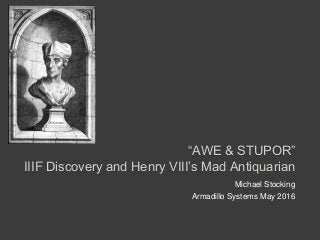 “AWE & STUPOR”
IIIF Discovery and Henry VIII’s Mad Antiquarian
Michael Stocking
Armadillo Systems May 2016
 