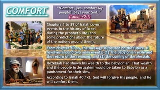COMFORT
“‘Comfort, yes, comfort My
people!’ Says your God.”
(Isaiah 40:1)
Chapters 1 to 39 of Isaiah cover
events in the history of Israel
during the prophet's life (and
some predictions about the future
of the nations around them).
Hezekiah had shown his wealth to the Babylonian. That wealth
and the people in Jerusalem would be taken to Babylon as a
punishment for their sins.
According to Isaiah 40:1-2, God will forgive His people, and He
will comfort them.
From chapter 40 on, the message is focused on the future. It
revolves around two main events: (1) The Babylonian exile and
the return of the remnant, and (2) the coming of the Messiah.
 