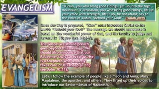 EVANGELISM “O Zion, you who bring good tidings, get up into the high
mountain; O Jerusalem, you who bring good tidings, lift up
your voice with strength, lift it up, be not afraid; say to
the cities of Judah, ‘Behold your God!’” (Isaiah 40:9)
Once the way is prepared, “Zion” must introduce Christ to the
world: “Behold your God!” The message we should announce is
based on the wonderful power of God, and His faculty to judge and
reward (v. 10; see Rev. 14:6-7).
The Gospel we should preach
goes beyond this message. We
should also announce that our
Redeemer truly cares for us. He
is a Shepherd who tenderly
takes care of His sheep (v. 11;
see John 10:11).
Let us follow the example of people like Simeon and Anna, Mary
Magdalene, the apostles, and others. They lifted up their voices to
introduce our Savior—Jesus of Nazareth.
 
