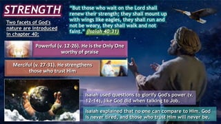 STRENGTH “But those who wait on the Lord shall
renew their strength; they shall mount up
with wings like eagles, they shall run and
not be weary, they shall walk and not
faint.” (Isaiah 40:31)
Two facets of God's
nature are introduced
in chapter 40:
Powerful (v. 12-26). He is the Only One
worthy of praise
Merciful (v. 27-31). He strengthens
those who trust Him
Isaiah used questions to glorify God's power (v.
12-14), like God did when talking to Job.
Isaiah explained that no one can compare to Him. God
is never tired, and those who trust Him will never be.
 