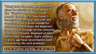 “Many were the messages of comfort
given the church by the prophets of
old. ‘Comfort ye, comfort ye My
people’ (Isaiah 40:1), was Isaiah’s
commission from God; and with the
commission were given wonderful
visions that have been the believers’
hope and joy through all the centuries
that have followed. Despised of men,
persecuted, forsaken, God’s children
in every age have nevertheless been
sustained by His sure promises.”
E.G.W. (Prophets and Kings, cp. 60, p. 722)
 