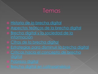   Historia de la brecha digital
   Aspectos teóricos de la brecha digital
   Brecha digital y la sociedad de la
    información
   Cifras de la brecha digital
   Estrategias para disminuir la brecha digital
   Criticas hacia el concepto de brecha
    digital
   Pobreza digital
   Brecha digital en Latinoamérica
 
