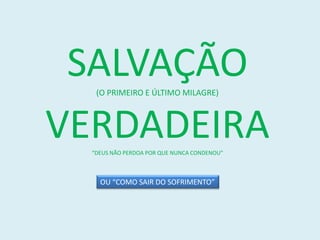 SALVAÇÃO
   (O PRIMEIRO E ÚLTIMO MILAGRE)



VERDADEIRA
  “DEUS NÃO PERDOA POR QUE NUNCA CONDENOU”



    OU “COMO SAIR DO SOFRIMENTO”
 