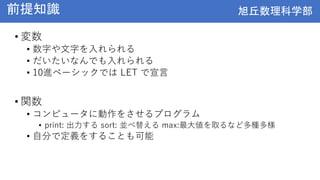 旭丘数理科学部
旭丘数理科学部
前提知識
• 変数
• 数字や文字を入れられる
• だいたいなんでも入れられる
• 10進ベーシックでは LET で宣言
• 関数
• コンピュータに動作をさせるプログラム
• print: 出力する sort: 並べ替える max:最大値を取るなど多種多様
• 自分で定義をすることも可能
 