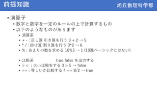旭丘数理科学部
旭丘数理科学部
前提知識
• 演算子
• 数字と数字を一定のルールの上で計算するもの
• 以下のようなものがあります
• 演算系
• + - : 足し算 引き算を行う 3 + 2 → 5
• * / : 掛け算 割り算を行う 3*2 → 6
• % : あまりの数を求める 10%3 → 1 (10進ベーシックにはない)
• 比較系 true false を出力する
• > < : 大小比較をする 3 > 5 → false
• == : 等しいか比較する 4 == 8/2 → true
 