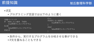 旭丘数理科学部
旭丘数理科学部
前提知識
• if文
• プログラミング言語では以下のように書く
• 条件から、実行するプログラムを分岐させる事ができる
• if文を重ねることもできる
10進ベーシック
IF 判別したい条件 THEN
true時実行したいプログラム
ELSE
false時実行したいプログラム
END IF
C++
if(判別したい条件){
true時実行したいプログラム
}
else{
false時実行したいプログラム
}
 