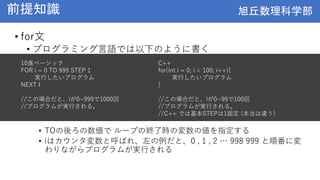 旭丘数理科学部
旭丘数理科学部
前提知識
• for文
• プログラミング言語では以下のように書く
• TOの後ろの数値で ループの終了時の変数の値を指定する
• iはカウンタ変数と呼ばれ、左の例だと、0 , 1 , 2 … 998 999 と順番に変
わりながらプログラムが実行される
10進ベーシック
FOR i = 0 TO 999 STEP 1
実行したいプログラム
NEXT I
//この場合だと、iが0~999で1000回
//プログラムが実行される。
C++
for(int i = 0; i < 100; i++){
実行したいプログラム
}
//この場合だと、iが0~99で100回
//プログラムが実行される。
//C++ では基本STEPは1固定 (本当は違う)
 