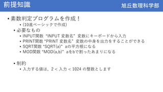 旭丘数理科学部
旭丘数理科学部
前提知識
• 素数判定プログラムを作成！
• (10進ベーシックで作成)
• 必要なもの
• INPUT関数 “INPUT 変数名” 変数にキーボードから入力
• PRINT関数 “PRINT 変数名” 変数の中身を出力をすることができる
• SQRT関数 “SQRT(a)” aの平方根になる
• MOD関数 “MOD(a,b)” aをbで割ったあまりになる
• 制約
• 入力する値は、2 < 入力 < 1024 の整数とします
 