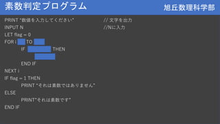 旭丘数理科学部
旭丘数理科学部
素数判定プログラム
PRINT “数値を入力してください” // 文字を出力
INPUT N //Nに入力
LET flag = 0
FOR i = 2 TO a - 1
IF (a % i) = 0 THEN
flag = 1
END IF
NEXT i
IF flag = 1 THEN
PRINT “それは素数ではありません”
ELSE
PRINT”それは素数です”
END IF
 