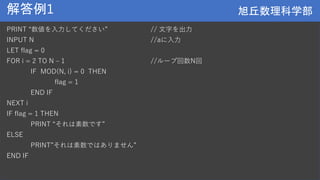 旭丘数理科学部
旭丘数理科学部
解答例1
PRINT “数値を入力してください” // 文字を出力
INPUT N //aに入力
LET flag = 0
FOR i = 2 TO N – 1 //ループ回数N回
IF MOD(N, i) = 0 THEN
flag = 1
END IF
NEXT i
IF flag = 1 THEN
PRINT “それは素数です”
ELSE
PRINT”それは素数ではありません”
END IF
 