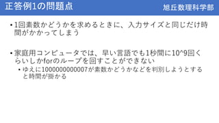 旭丘数理科学部
旭丘数理科学部
正答例1の問題点
• 1回素数かどうかを求めるときに、入力サイズと同じだけ時
間がかかってしまう
• 家庭用コンピュータでは、早い言語でも1秒間に10^9回く
らいしかforのループを回すことができない
• ゆえに1000000000007が素数かどうかなどを判別しようとする
と時間が掛かる
 