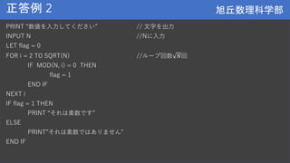 旭丘数理科学部
旭丘数理科学部
正答例 2
PRINT “数値を入力してください” // 文字を出力
INPUT N //Nに入力
LET flag = 0
FOR i = 2 TO SQRT(N) //ループ回数 𝑁回
IF MOD(N, i) = 0 THEN
flag = 1
END IF
NEXT i
IF flag = 1 THEN
PRINT “それは素数です”
ELSE
PRINT”それは素数ではありません”
END IF
 