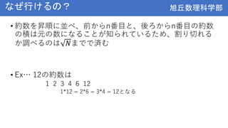 旭丘数理科学部
旭丘数理科学部
なぜ行けるの？
• 約数を昇順に並べ、前からn番目と、後ろからn番目の約数
の積は元の数になることが知られているため、割り切れる
か調べるのは 𝑁までで済む
• Ex… 12の約数は
1 2 3 4 6 12
1*12 = 2*6 = 3*4 = 12となる
 