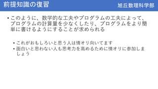 旭丘数理科学部
旭丘数理科学部
前提知識の復習
• このように、数学的な工夫やプログラムの工夫によって、
プログラムの計算量を少なくしたり、プログラムをより簡
単に書けるようにすることが求められる
• これがおもしろいと思う人は情オリ向いてます
• 面白いと思わない人も思考力を高めるために情オリに参加しま
しょう
 