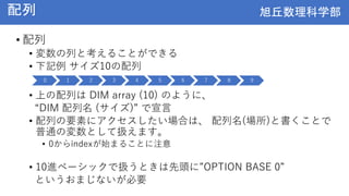 旭丘数理科学部
旭丘数理科学部
配列
• 配列
• 変数の列と考えることができる
• 下記例 サイズ10の配列
• 上の配列は DIM array (10) のように、
“DIM 配列名 (サイズ)” で宣言
• 配列の要素にアクセスしたい場合は、 配列名(場所)と書くことで
普通の変数として扱えます。
• 0からindexが始まることに注意
• 10進ベーシックで扱うときは先頭に”OPTION BASE 0”
というおまじないが必要
0 1 2 3 4 5 6 7 8 9
 
