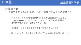旭丘数理科学部
旭丘数理科学部
計算量
• 計算量とは
• そのプログラムが計算にどれだけ時間がかかるかの見積もり
• アルゴリズムのAの計算量𝑇(𝑁)が概ね𝑃(𝑁)に比例することを
𝑇 𝑁 = 𝑂(𝑃 𝑁 )であると表し、アルゴリズムAの計算量を
𝑂(𝑃 𝑁 )であるという(Nは入力サイズ)
(計算量とは何回プログラムを実行するかということ)
• 難しいのでさっきの素数判定プログラムの話で具体例を考えます
 