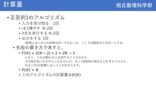 旭丘数理科学部
旭丘数理科学部
計算量
• 正答例1のアルゴリズム
• 入力を受け取る 1回
• iを1増やす N-2回
• if文を実行する N-2回
• 出力をする 1回
(実際にはこれらの時間は均一ではないが、ここでは簡単のため均一とする)
• 先程の書き方で表すと、
• 𝑇 𝑁 = 2 𝑁 − 2 + 2 = 2N − 2
となり、これが概ね N に比例することが分かる
-2の項が気になるかもしれませんが、 N = 100000の場合などを考えてみると、
ほぼこの2は影響しないことがわかります。
• 𝑃 𝑁 = 𝑁
• このアルゴリズムの計算量は𝑂 𝑁
 